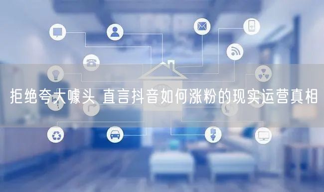 拒绝夸大噱头 直言抖音如何涨粉的现实运营真相