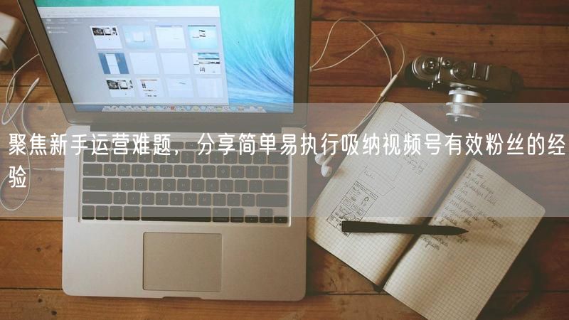 聚焦新手运营难题，分享简单易执行吸纳视频号有效粉丝的经验