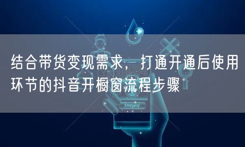 结合带货变现需求，打通开通后使用环节的抖音开橱窗流程步骤